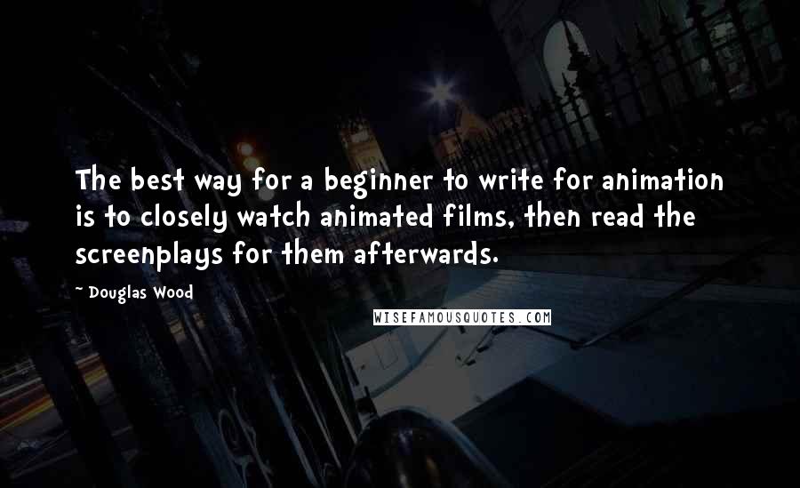 Douglas Wood Quotes: The best way for a beginner to write for animation is to closely watch animated films, then read the screenplays for them afterwards.