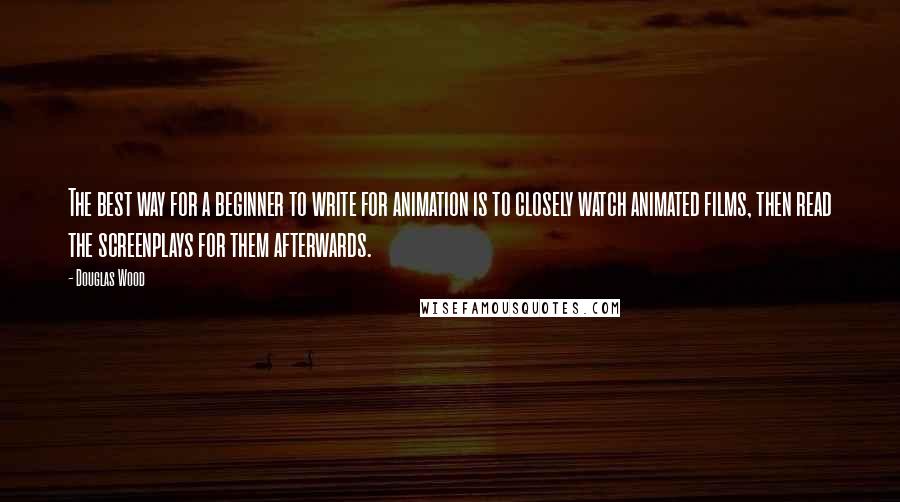 Douglas Wood Quotes: The best way for a beginner to write for animation is to closely watch animated films, then read the screenplays for them afterwards.