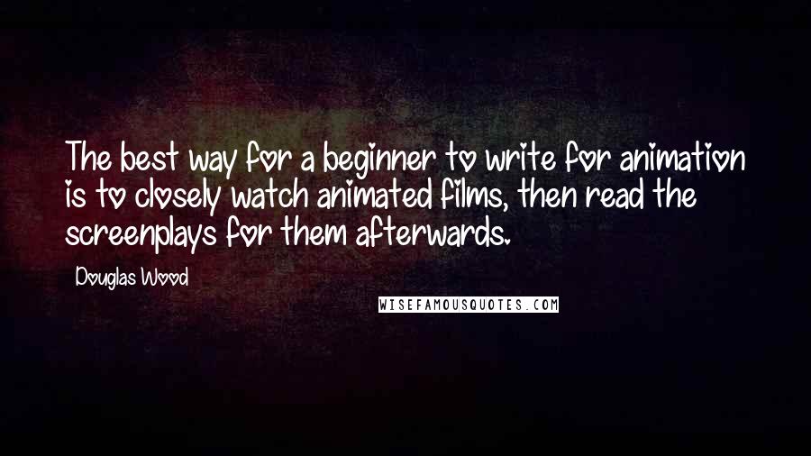 Douglas Wood Quotes: The best way for a beginner to write for animation is to closely watch animated films, then read the screenplays for them afterwards.