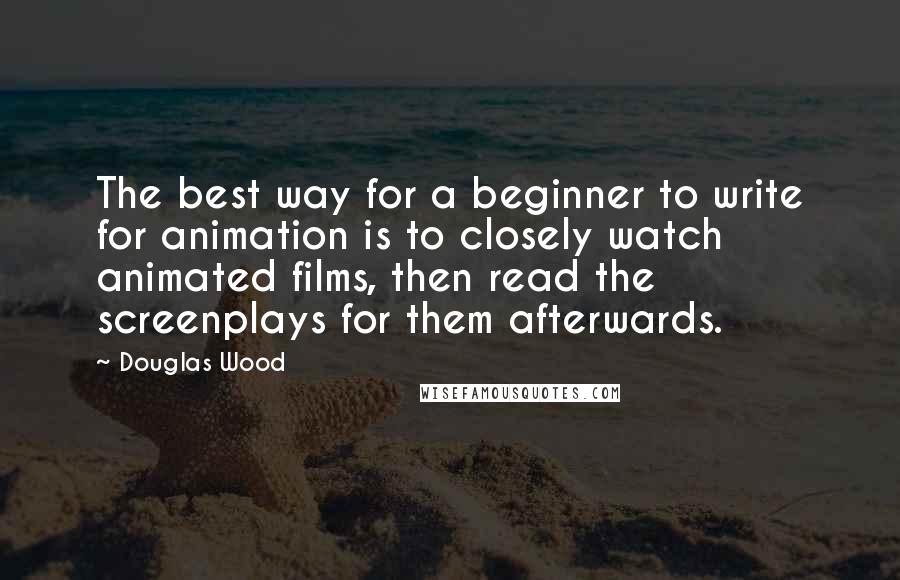 Douglas Wood Quotes: The best way for a beginner to write for animation is to closely watch animated films, then read the screenplays for them afterwards.
