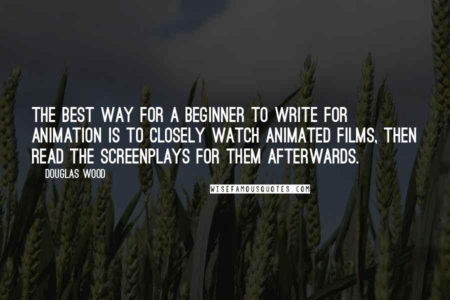 Douglas Wood Quotes: The best way for a beginner to write for animation is to closely watch animated films, then read the screenplays for them afterwards.