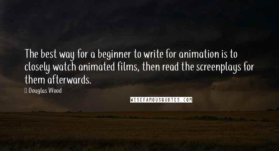 Douglas Wood Quotes: The best way for a beginner to write for animation is to closely watch animated films, then read the screenplays for them afterwards.