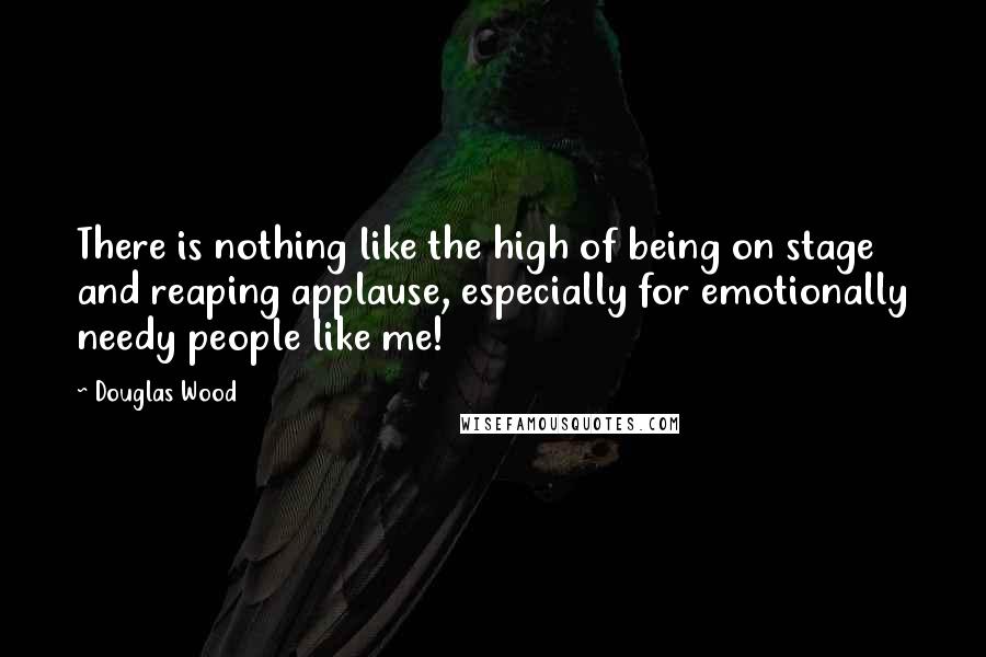 Douglas Wood Quotes: There is nothing like the high of being on stage and reaping applause, especially for emotionally needy people like me!