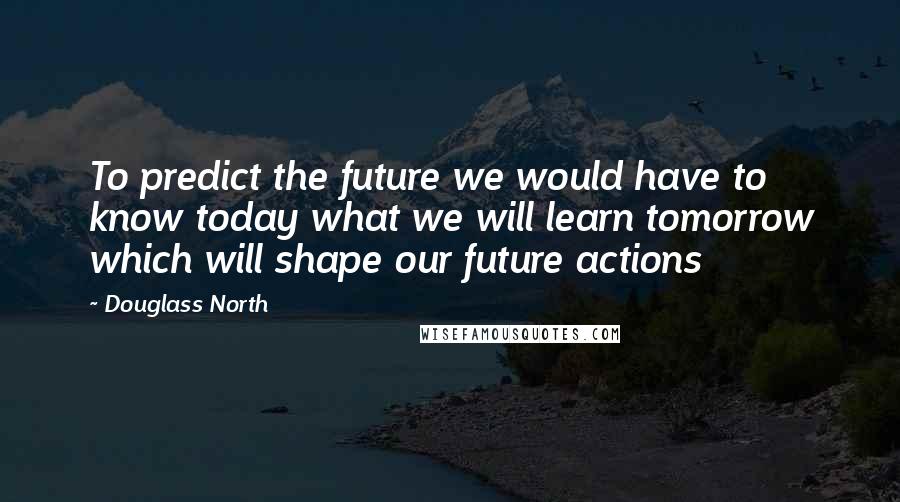 Douglass North Quotes: To predict the future we would have to know today what we will learn tomorrow which will shape our future actions