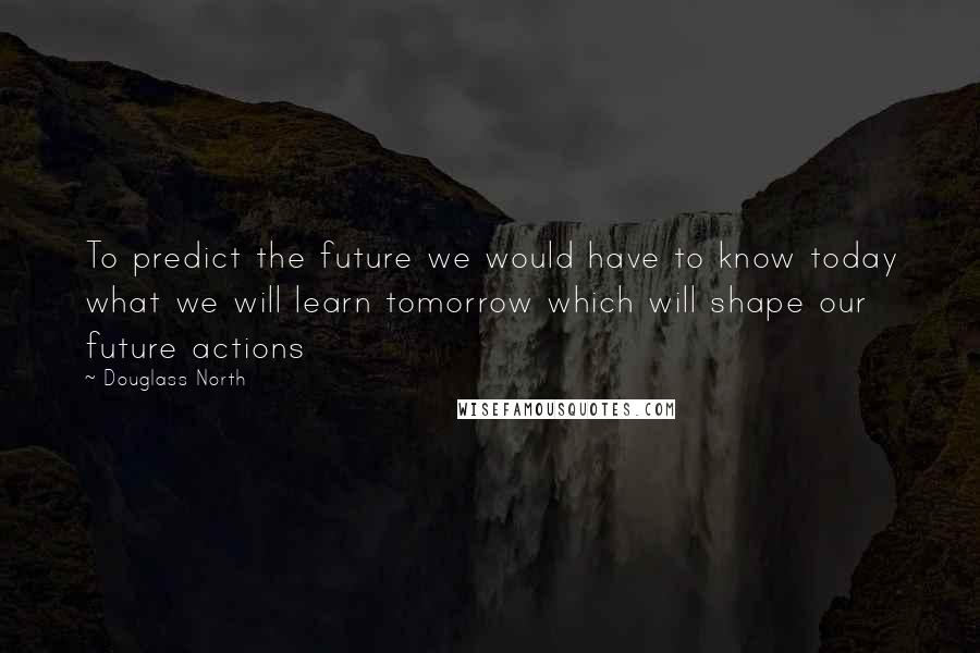 Douglass North Quotes: To predict the future we would have to know today what we will learn tomorrow which will shape our future actions