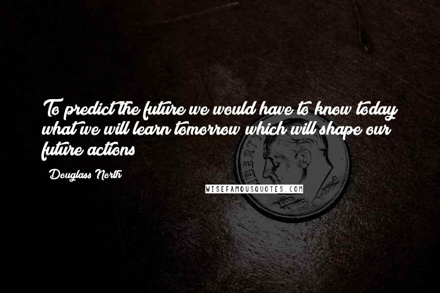 Douglass North Quotes: To predict the future we would have to know today what we will learn tomorrow which will shape our future actions