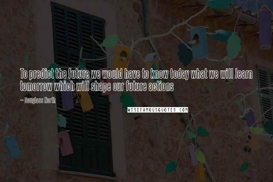 Douglass North Quotes: To predict the future we would have to know today what we will learn tomorrow which will shape our future actions