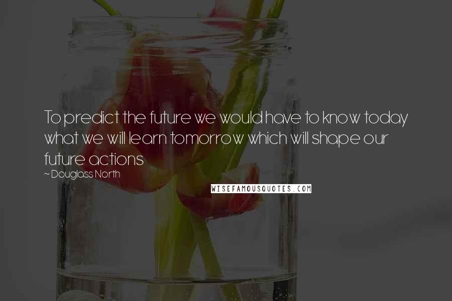 Douglass North Quotes: To predict the future we would have to know today what we will learn tomorrow which will shape our future actions