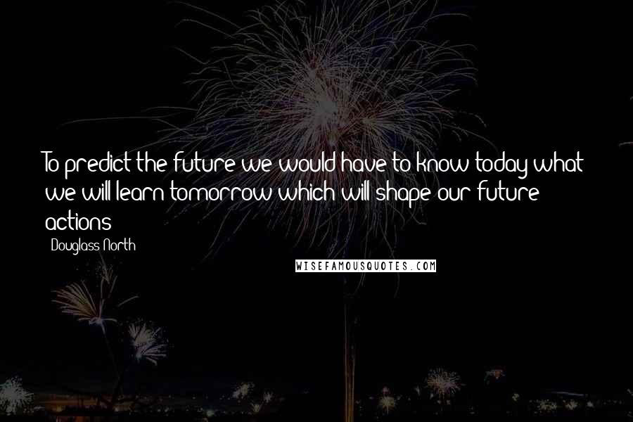 Douglass North Quotes: To predict the future we would have to know today what we will learn tomorrow which will shape our future actions