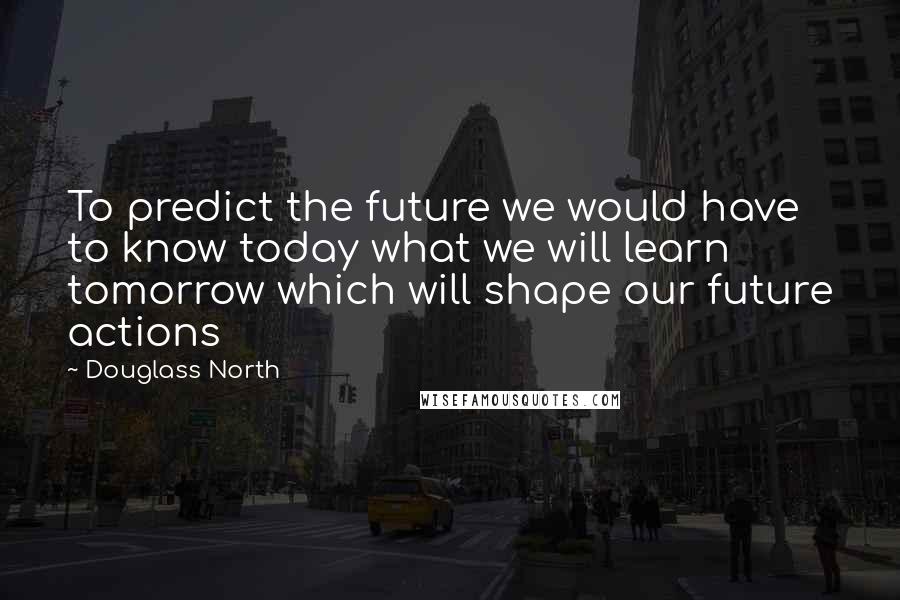 Douglass North Quotes: To predict the future we would have to know today what we will learn tomorrow which will shape our future actions