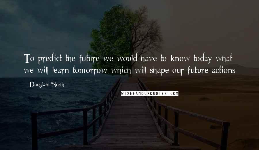 Douglass North Quotes: To predict the future we would have to know today what we will learn tomorrow which will shape our future actions