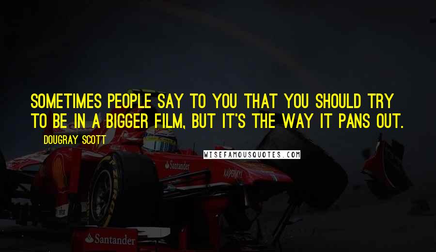 Dougray Scott Quotes: Sometimes people say to you that you should try to be in a bigger film, but it's the way it pans out.