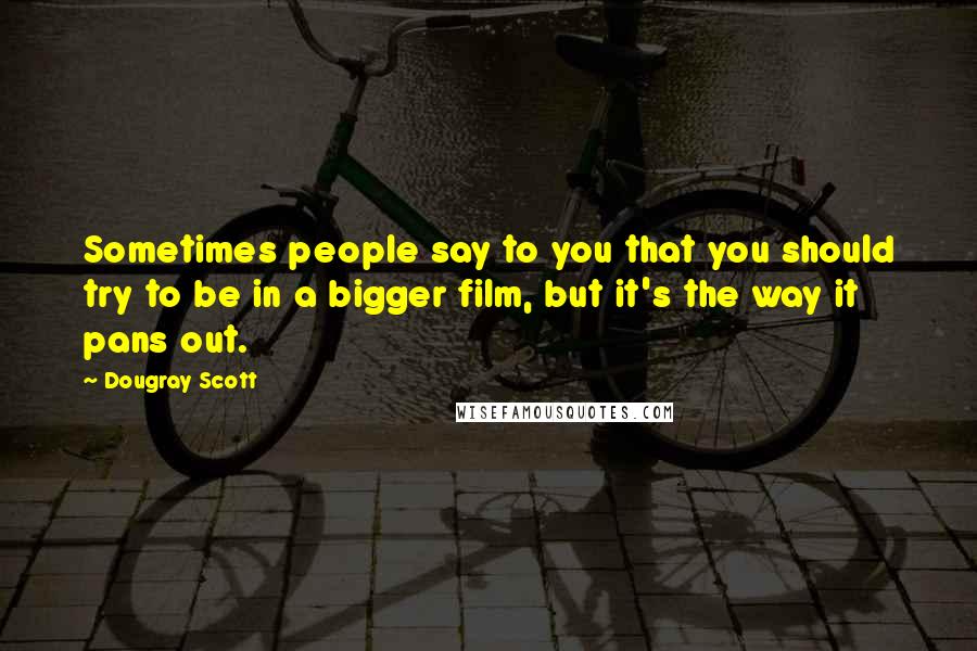 Dougray Scott Quotes: Sometimes people say to you that you should try to be in a bigger film, but it's the way it pans out.