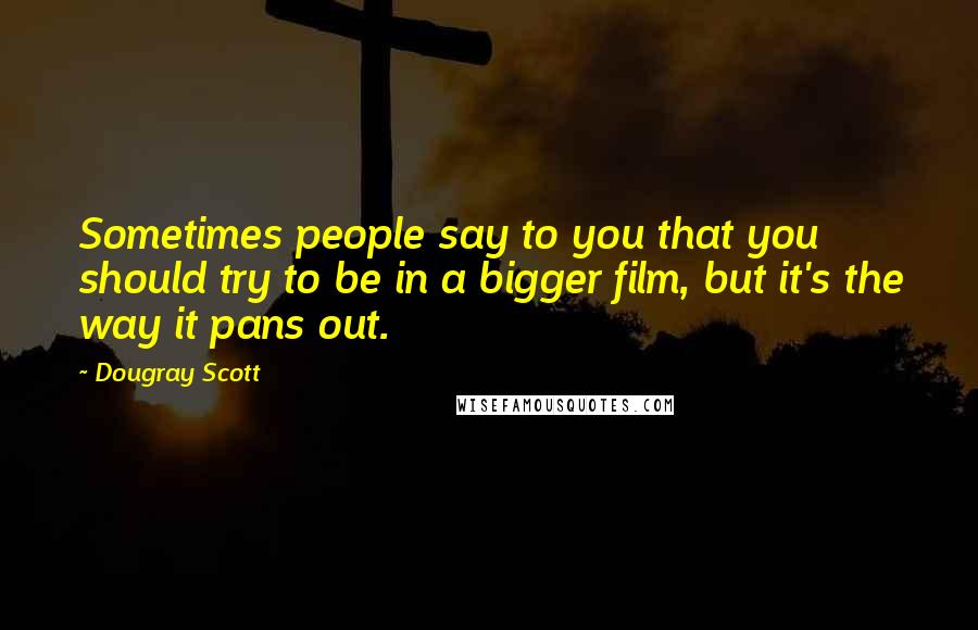 Dougray Scott Quotes: Sometimes people say to you that you should try to be in a bigger film, but it's the way it pans out.