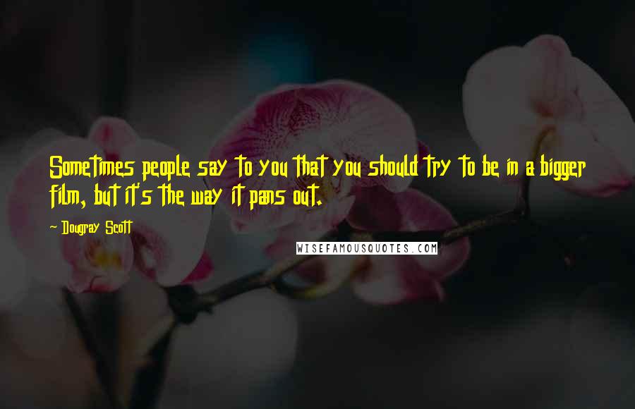 Dougray Scott Quotes: Sometimes people say to you that you should try to be in a bigger film, but it's the way it pans out.