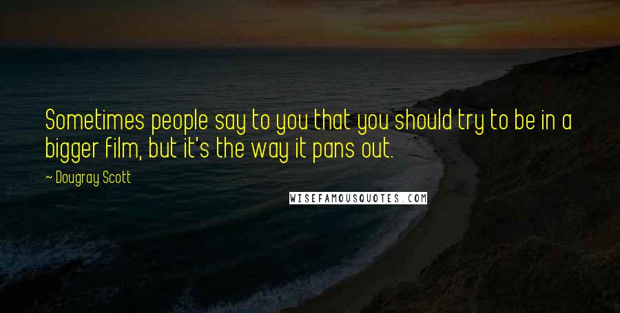 Dougray Scott Quotes: Sometimes people say to you that you should try to be in a bigger film, but it's the way it pans out.