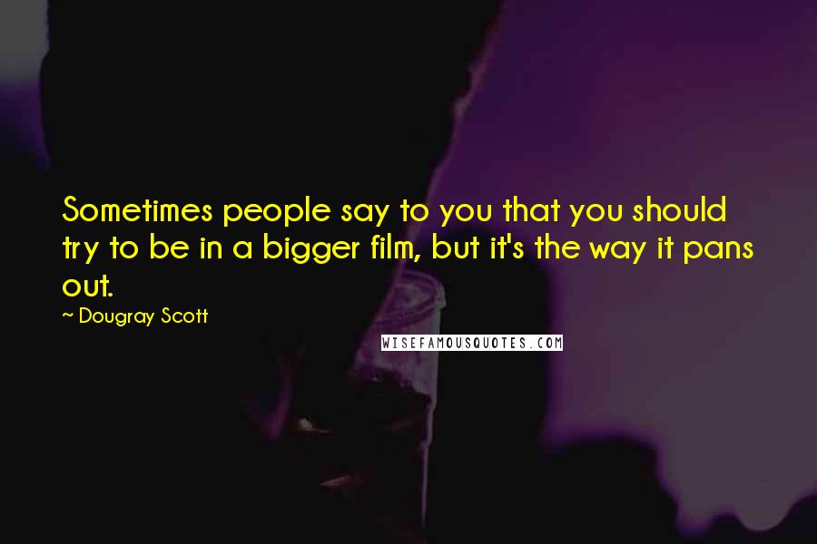 Dougray Scott Quotes: Sometimes people say to you that you should try to be in a bigger film, but it's the way it pans out.