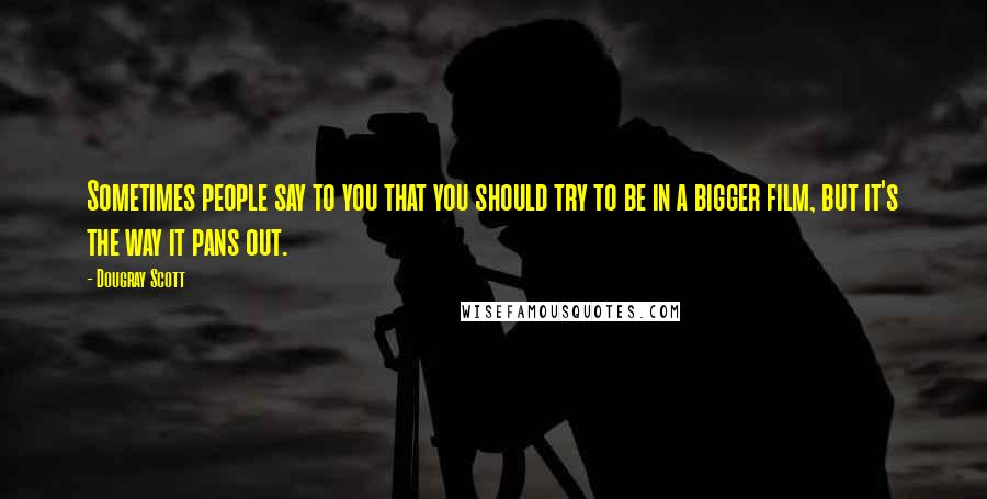 Dougray Scott Quotes: Sometimes people say to you that you should try to be in a bigger film, but it's the way it pans out.