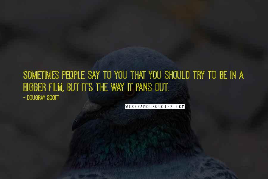 Dougray Scott Quotes: Sometimes people say to you that you should try to be in a bigger film, but it's the way it pans out.