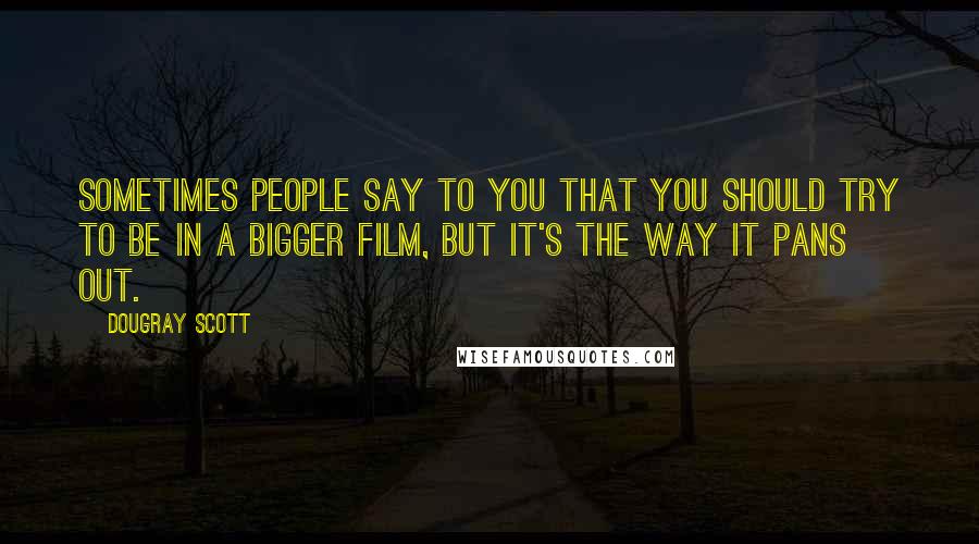 Dougray Scott Quotes: Sometimes people say to you that you should try to be in a bigger film, but it's the way it pans out.