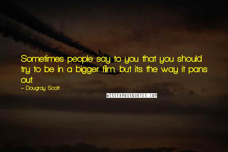 Dougray Scott Quotes: Sometimes people say to you that you should try to be in a bigger film, but it's the way it pans out.