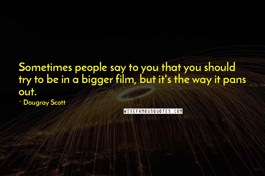 Dougray Scott Quotes: Sometimes people say to you that you should try to be in a bigger film, but it's the way it pans out.