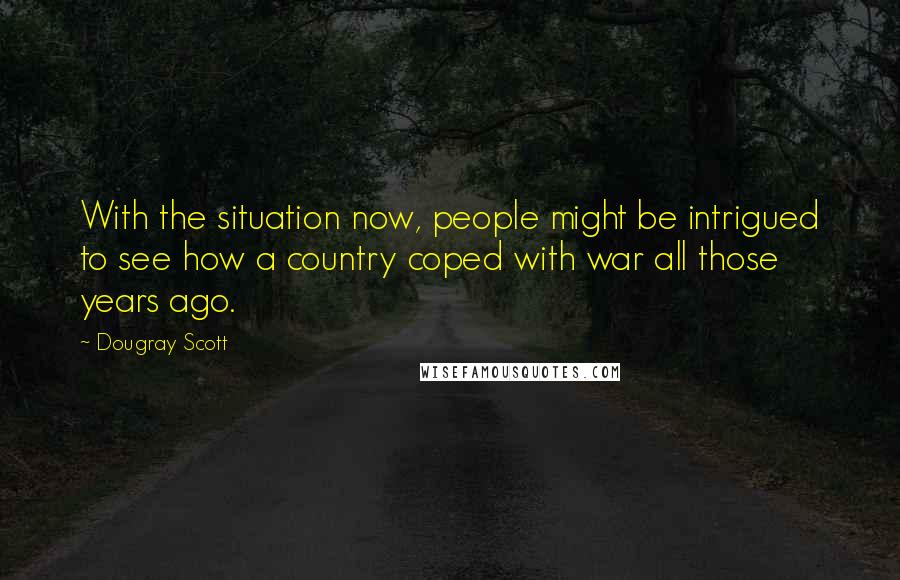 Dougray Scott Quotes: With the situation now, people might be intrigued to see how a country coped with war all those years ago.