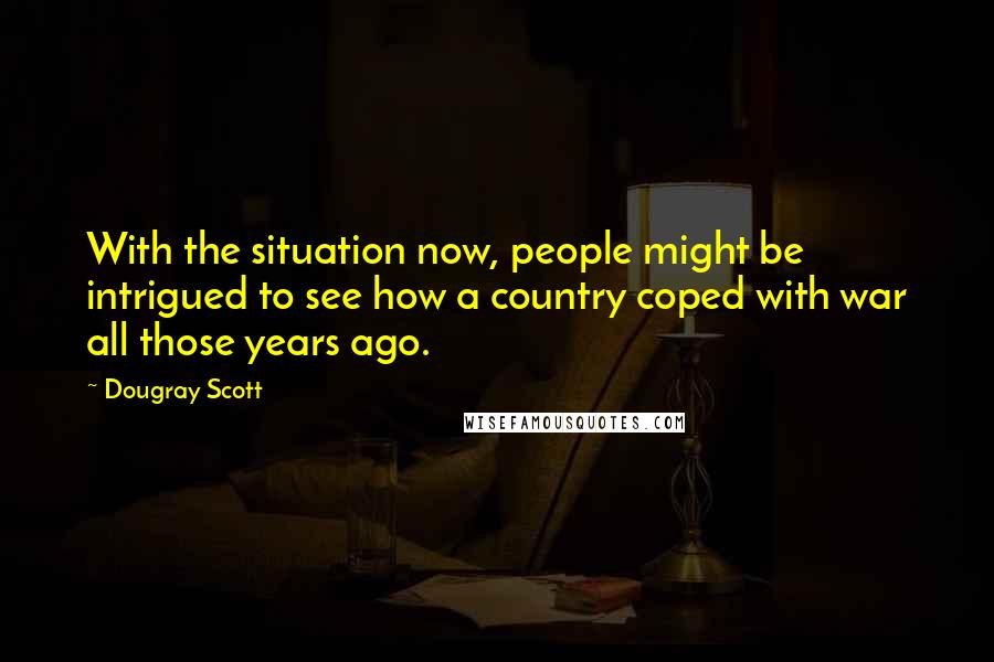 Dougray Scott Quotes: With the situation now, people might be intrigued to see how a country coped with war all those years ago.