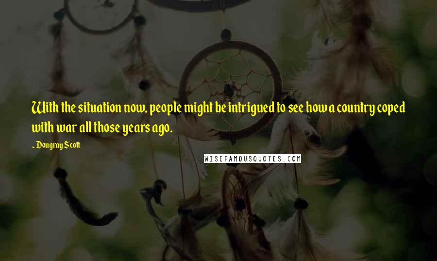 Dougray Scott Quotes: With the situation now, people might be intrigued to see how a country coped with war all those years ago.