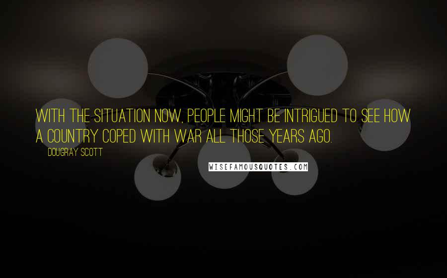 Dougray Scott Quotes: With the situation now, people might be intrigued to see how a country coped with war all those years ago.