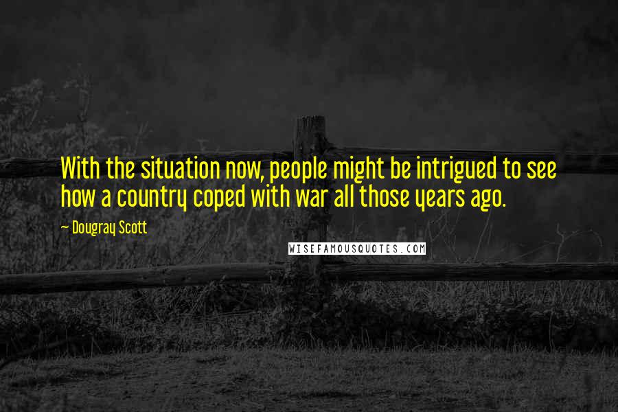 Dougray Scott Quotes: With the situation now, people might be intrigued to see how a country coped with war all those years ago.