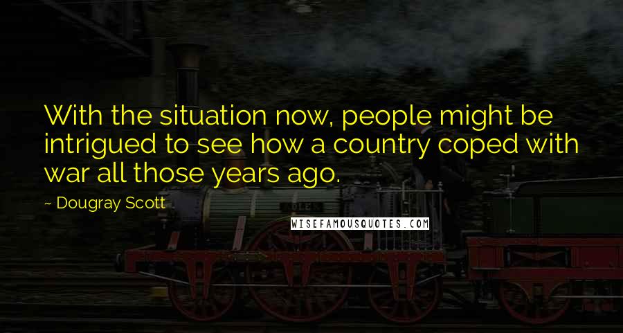 Dougray Scott Quotes: With the situation now, people might be intrigued to see how a country coped with war all those years ago.