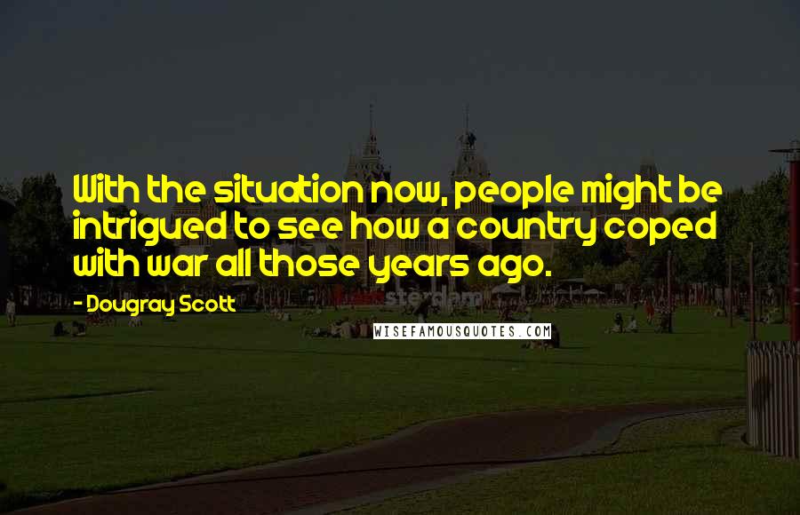 Dougray Scott Quotes: With the situation now, people might be intrigued to see how a country coped with war all those years ago.