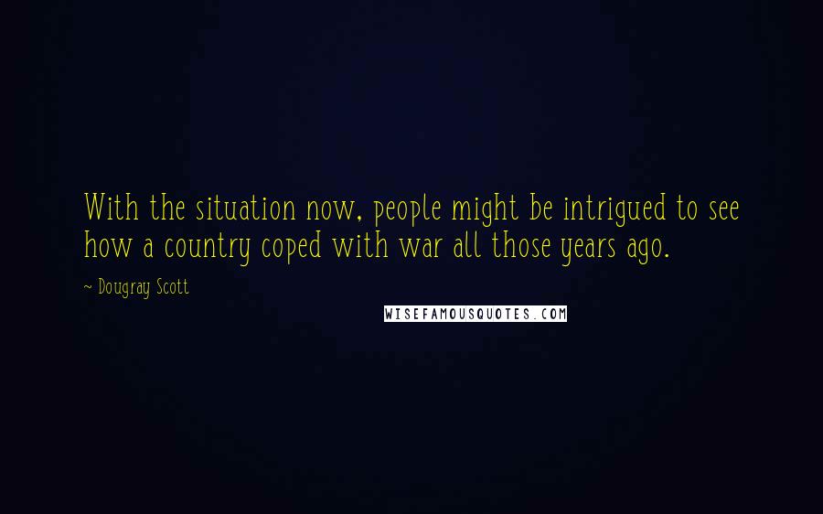 Dougray Scott Quotes: With the situation now, people might be intrigued to see how a country coped with war all those years ago.