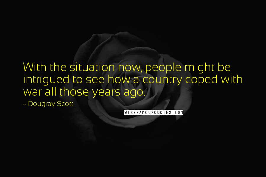 Dougray Scott Quotes: With the situation now, people might be intrigued to see how a country coped with war all those years ago.