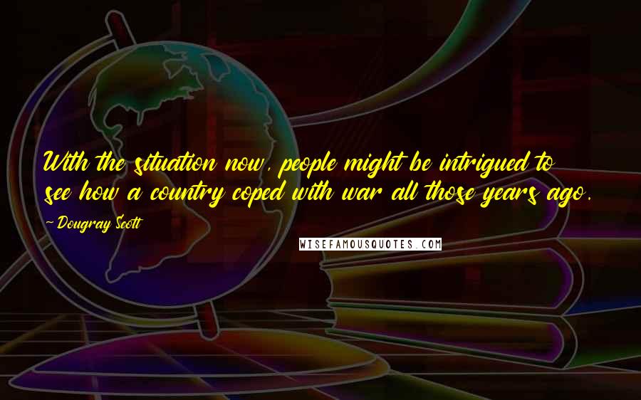 Dougray Scott Quotes: With the situation now, people might be intrigued to see how a country coped with war all those years ago.