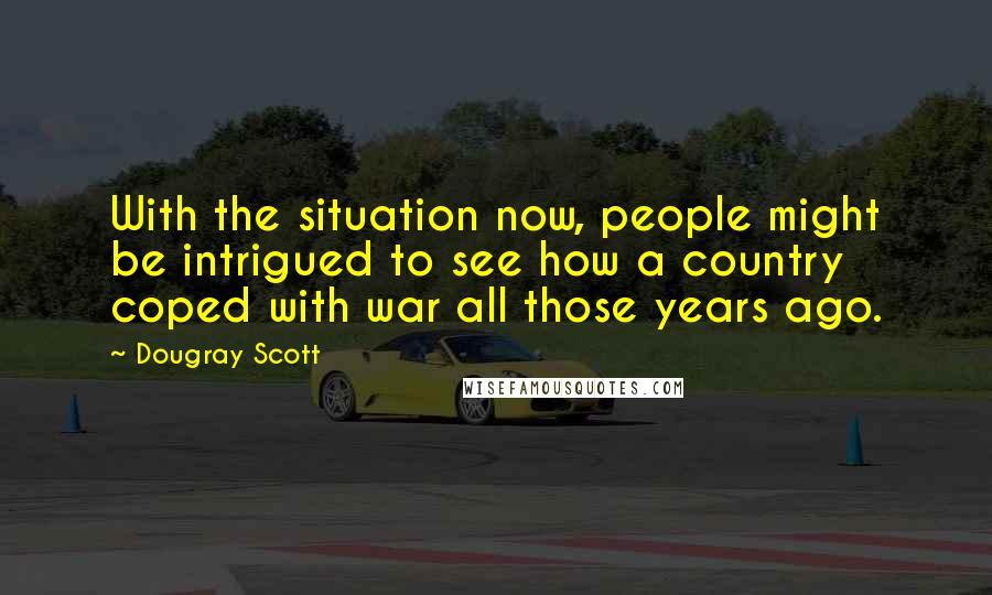 Dougray Scott Quotes: With the situation now, people might be intrigued to see how a country coped with war all those years ago.