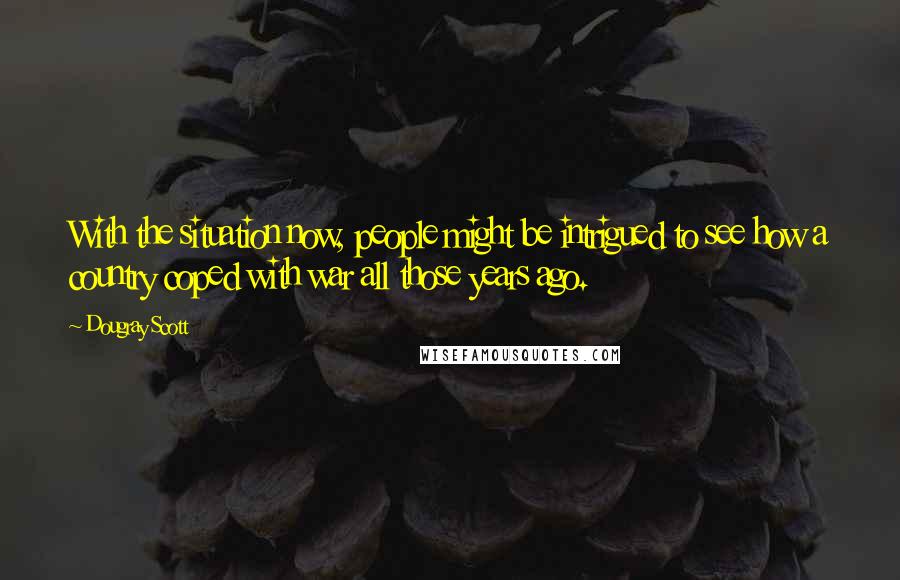 Dougray Scott Quotes: With the situation now, people might be intrigued to see how a country coped with war all those years ago.
