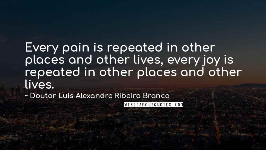 Doutor Luis Alexandre Ribeiro Branco Quotes: Every pain is repeated in other places and other lives, every joy is repeated in other places and other lives.