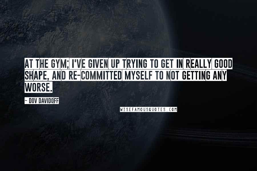 Dov Davidoff Quotes: At the gym; I've given up trying to get in really good shape, and re-committed myself to not getting any worse.