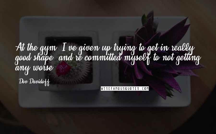 Dov Davidoff Quotes: At the gym; I've given up trying to get in really good shape, and re-committed myself to not getting any worse.