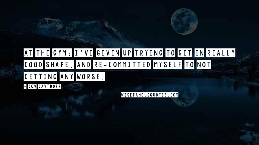 Dov Davidoff Quotes: At the gym; I've given up trying to get in really good shape, and re-committed myself to not getting any worse.