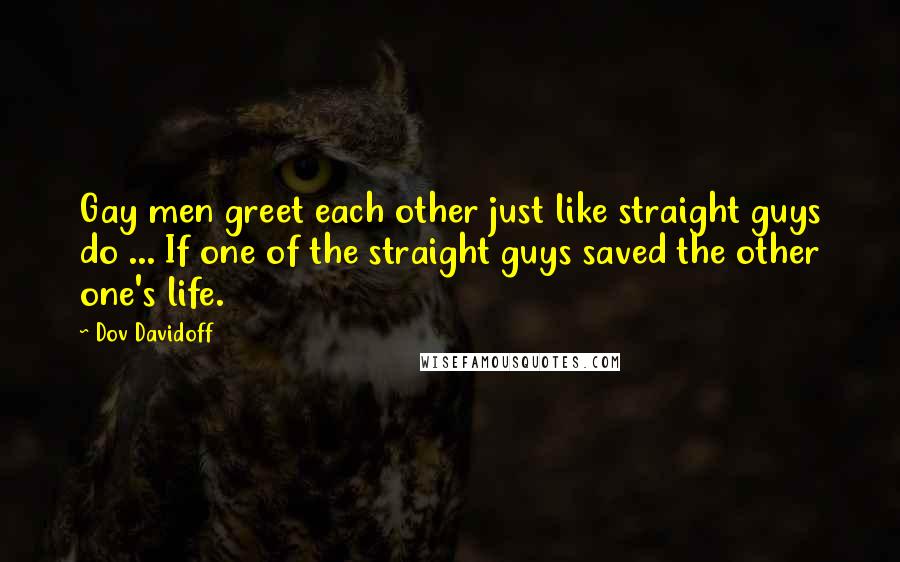 Dov Davidoff Quotes: Gay men greet each other just like straight guys do ... If one of the straight guys saved the other one's life.