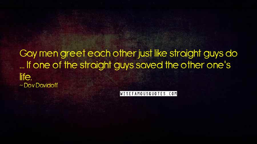 Dov Davidoff Quotes: Gay men greet each other just like straight guys do ... If one of the straight guys saved the other one's life.