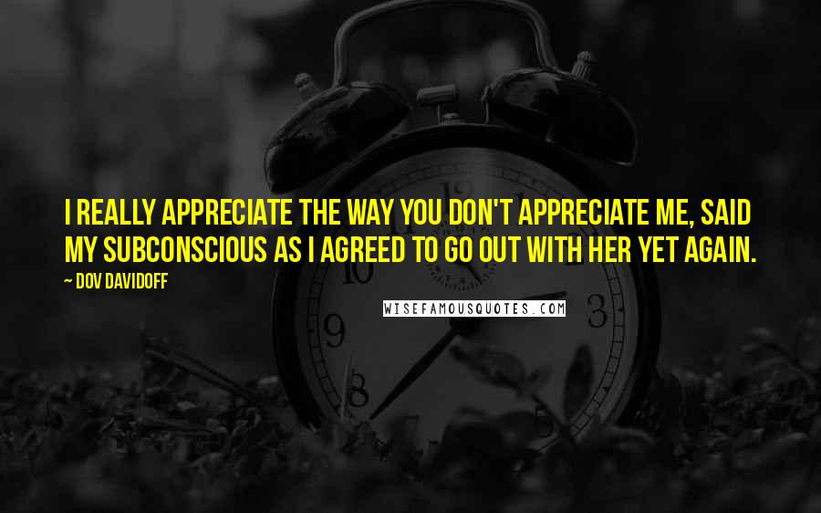 Dov Davidoff Quotes: I really appreciate the way you don't appreciate me, said my subconscious as I agreed to go out with her yet again.