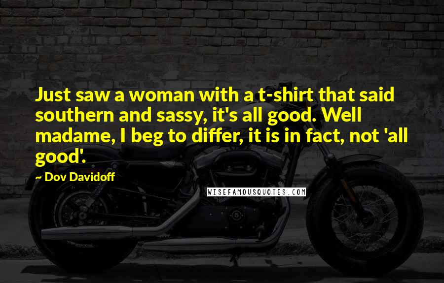 Dov Davidoff Quotes: Just saw a woman with a t-shirt that said southern and sassy, it's all good. Well madame, I beg to differ, it is in fact, not 'all good'.