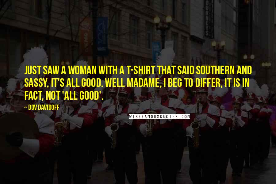 Dov Davidoff Quotes: Just saw a woman with a t-shirt that said southern and sassy, it's all good. Well madame, I beg to differ, it is in fact, not 'all good'.