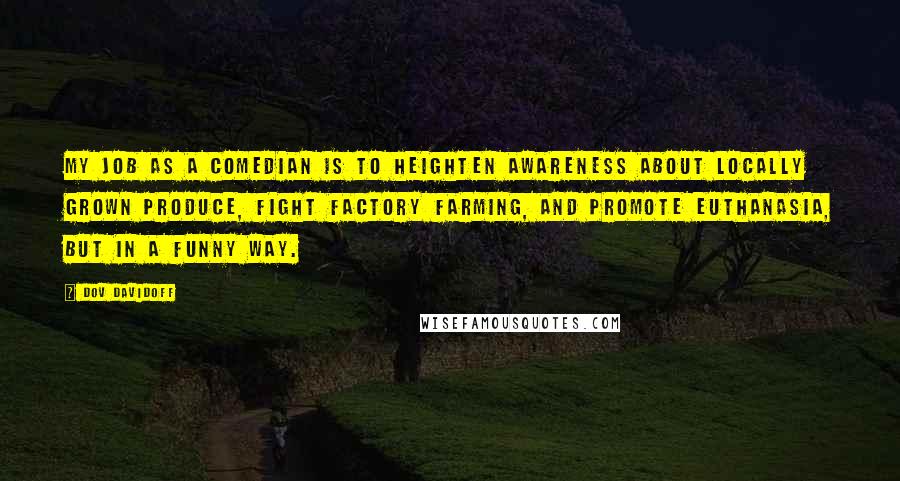 Dov Davidoff Quotes: My job as a comedian is to heighten awareness about locally grown produce, fight factory farming, and promote euthanasia, but in a funny way.