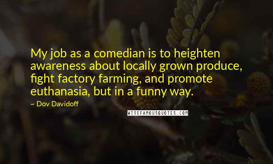 Dov Davidoff Quotes: My job as a comedian is to heighten awareness about locally grown produce, fight factory farming, and promote euthanasia, but in a funny way.