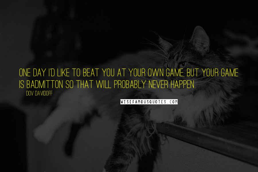 Dov Davidoff Quotes: One day I'd like to beat you at your own game, but your game is badmitton so that will probably never happen.